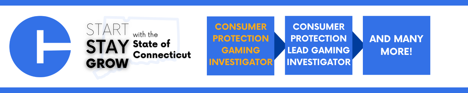 A graphic banner featuring a large blue circle on the left with a white symbol inside it resembling a vertical line intersecting a horizontal bar. To the right, text reads “Start Stay Grow with the State of Connecticut,” with a faint outline of the state map behind the words. Farther right are three blue rectangular boxes in a row. The first box says “Consumer Protection Gaming Investigator” in orange text. The second box says “Consumer Protection Lead Gaming Investigator” in white text. The third box says “And many more!” in white text.